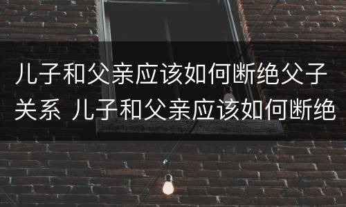 儿子和父亲应该如何断绝父子关系 儿子和父亲应该如何断绝父子关系视频
