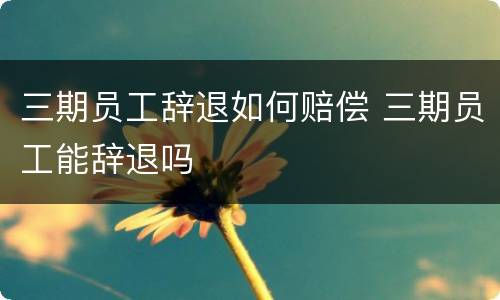三期员工辞退如何赔偿 三期员工能辞退吗