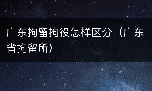 广东拘留拘役怎样区分（广东省拘留所）