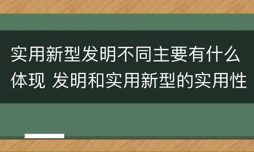 实用新型发明不同主要有什么体现 发明和实用新型的实用性