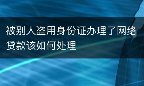 被别人盗用身份证办理了网络贷款该如何处理