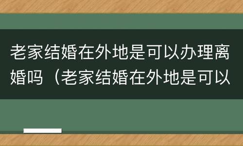 老家结婚在外地是可以办理离婚吗（老家结婚在外地是可以办理离婚吗女方）