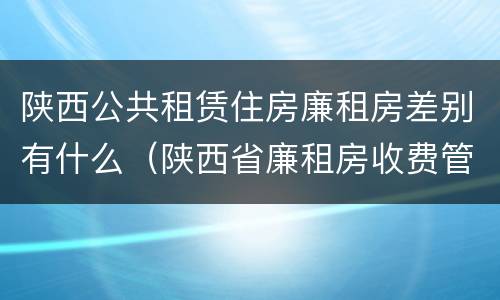 陕西公共租赁住房廉租房差别有什么(陕西省廉租房收费管理办法)