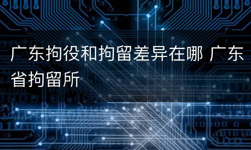 广东拘役和拘留差异在哪 广东省拘留所