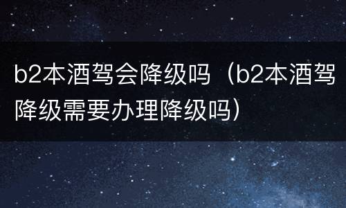 b2本酒驾会降级吗（b2本酒驾降级需要办理降级吗）