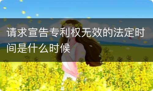 请求宣告专利权无效的法定时间是什么时候