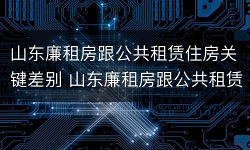 山东廉租房跟公共租赁住房关键差别 山东廉租房跟公共租赁住房关键差别是什么