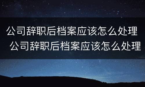 公司辞职后档案应该怎么处理 公司辞职后档案应该怎么处理呢
