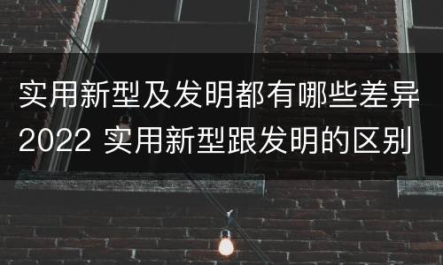 实用新型及发明都有哪些差异2022 实用新型跟发明的区别