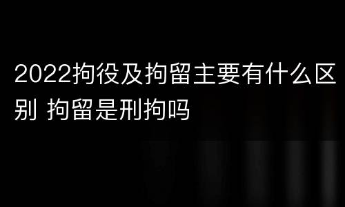 2022拘役及拘留主要有什么区别 拘留是刑拘吗