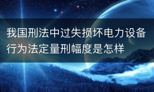我国刑法中过失损坏电力设备行为法定量刑幅度是怎样