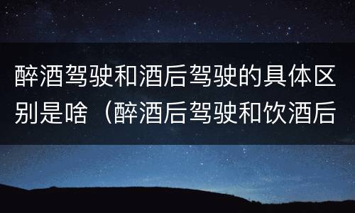 醉酒驾驶和酒后驾驶的具体区别是啥（醉酒后驾驶和饮酒后驾驶有什么区别）