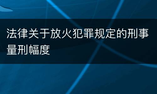法律关于放火犯罪规定的刑事量刑幅度