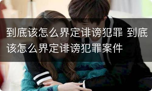 到底该怎么界定诽谤犯罪 到底该怎么界定诽谤犯罪案件