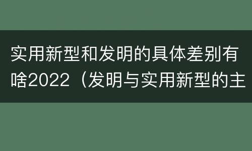 实用新型和发明的具体差别有啥2022（发明与实用新型的主要区别）