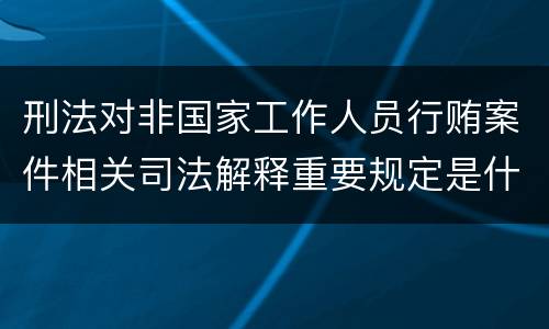 刑法对非国家工作人员行贿案件相关司法解释重要规定是什么