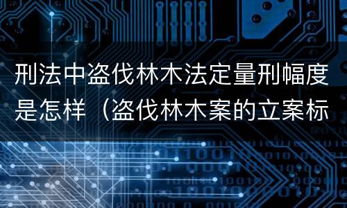 刑法中盗伐林木法定量刑幅度是怎样（盗伐林木案的立案标准及定罪与量刑）