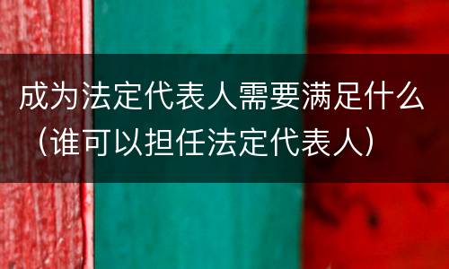成为法定代表人需要满足什么（谁可以担任法定代表人）