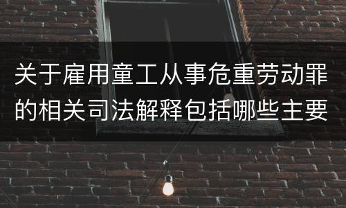 关于雇用童工从事危重劳动罪的相关司法解释包括哪些主要规定