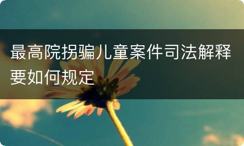 最高院拐骗儿童案件司法解释要如何规定