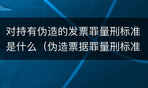 对持有伪造的发票罪量刑标准是什么（伪造票据罪量刑标准）