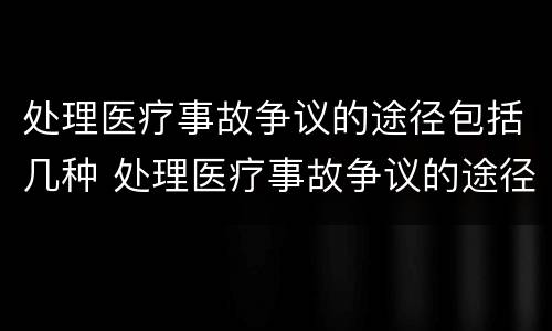 处理医疗事故争议的途径包括几种 处理医疗事故争议的途径包括几种方法
