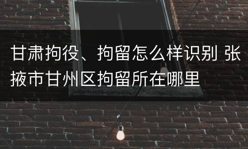 甘肃拘役、拘留怎么样识别 张掖市甘州区拘留所在哪里