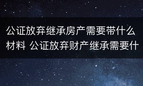 公证放弃继承房产需要带什么材料 公证放弃财产继承需要什么资料