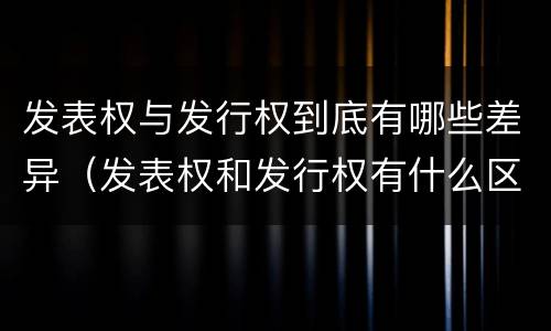 发表权与发行权到底有哪些差异（发表权和发行权有什么区别）