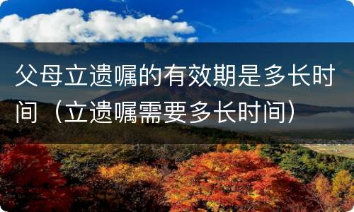 父母立遗嘱的有效期是多长时间（立遗嘱需要多长时间）