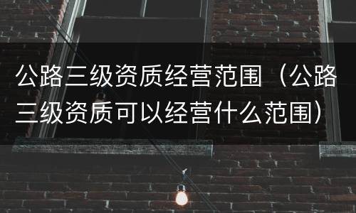 公路三级资质经营范围（公路三级资质可以经营什么范围）