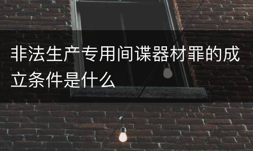 非法生产专用间谍器材罪的成立条件是什么