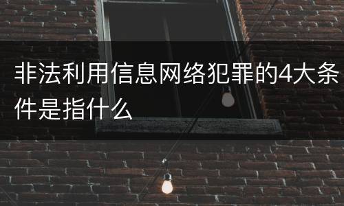 非法利用信息网络犯罪的4大条件是指什么