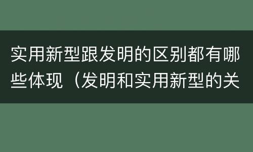 实用新型跟发明的区别都有哪些体现（发明和实用新型的关系）