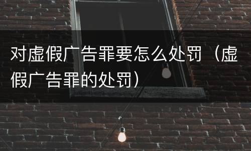 对虚假广告罪要怎么处罚（虚假广告罪的处罚）