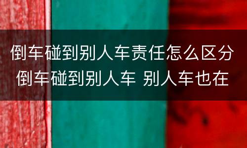 倒车碰到别人车责任怎么区分 倒车碰到别人车 别人车也在行驶状态责任怎么区分