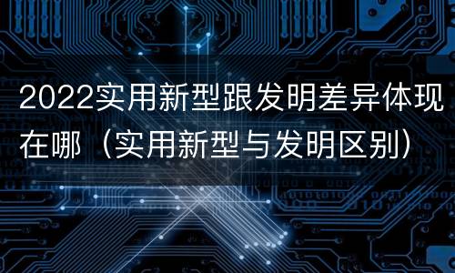 2022实用新型跟发明差异体现在哪（实用新型与发明区别）