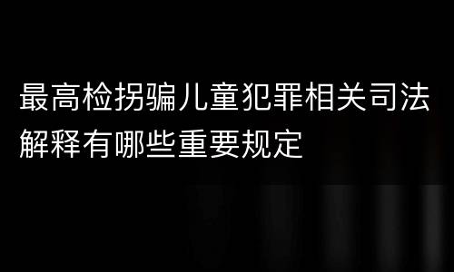 最高检拐骗儿童犯罪相关司法解释有哪些重要规定