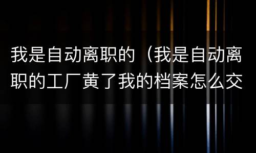 我是自动离职的（我是自动离职的工厂黄了我的档案怎么交到人力资源局了）