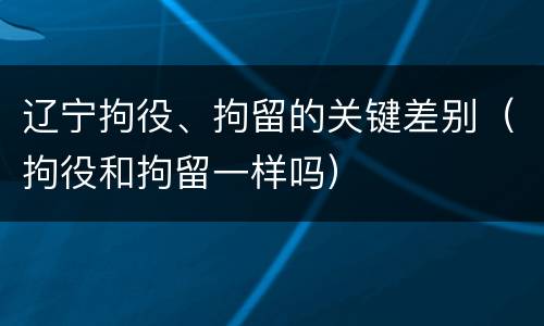 辽宁拘役、拘留的关键差别（拘役和拘留一样吗）