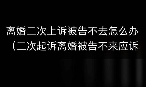 离婚二次上诉被告不去怎么办（二次起诉离婚被告不来应诉）