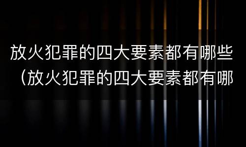 放火犯罪的四大要素都有哪些（放火犯罪的四大要素都有哪些内容）