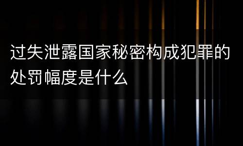 过失泄露国家秘密构成犯罪的处罚幅度是什么
