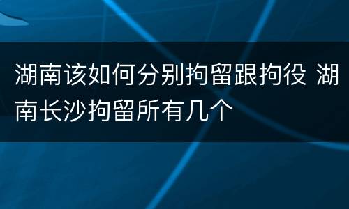 湖南该如何分别拘留跟拘役 湖南长沙拘留所有几个