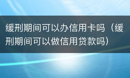 缓刑期间可以办信用卡吗（缓刑期间可以做信用贷款吗）