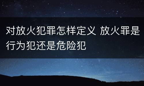 对放火犯罪怎样定义 放火罪是行为犯还是危险犯