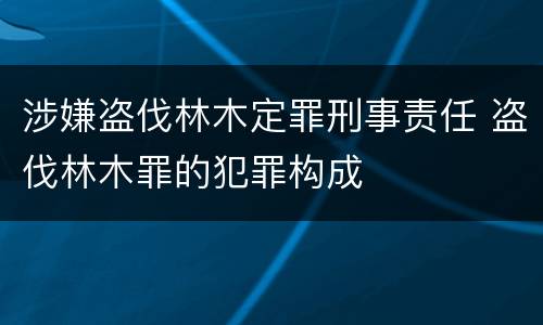 涉嫌盗伐林木定罪刑事责任 盗伐林木罪的犯罪构成