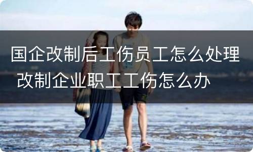 国企改制后工伤员工怎么处理 改制企业职工工伤怎么办