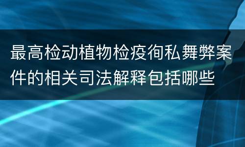 最高检动植物检疫徇私舞弊案件的相关司法解释包括哪些