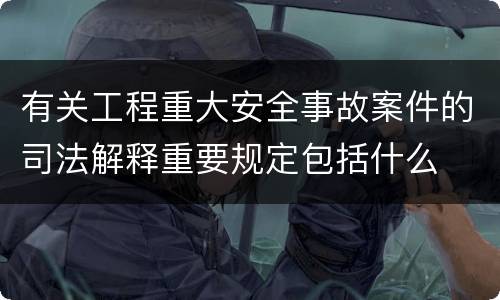 有关工程重大安全事故案件的司法解释重要规定包括什么